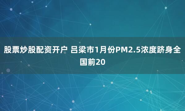 股票炒股配资开户 吕梁市1月份PM2.5浓度跻身全国前20