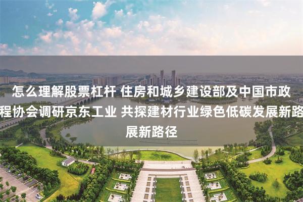 怎么理解股票杠杆 住房和城乡建设部及中国市政工程协会调研京东工业 共探建材行业绿色低碳发展新路径