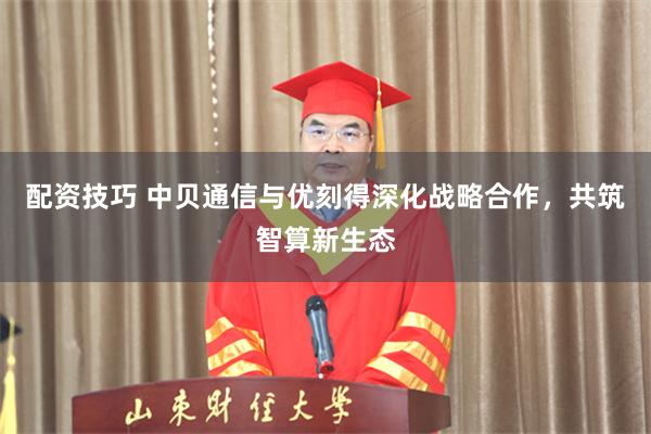 配资技巧 中贝通信与优刻得深化战略合作，共筑智算新生态